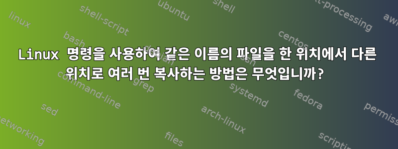 Linux 명령을 사용하여 같은 이름의 파일을 한 위치에서 다른 위치로 여러 번 복사하는 방법은 무엇입니까?