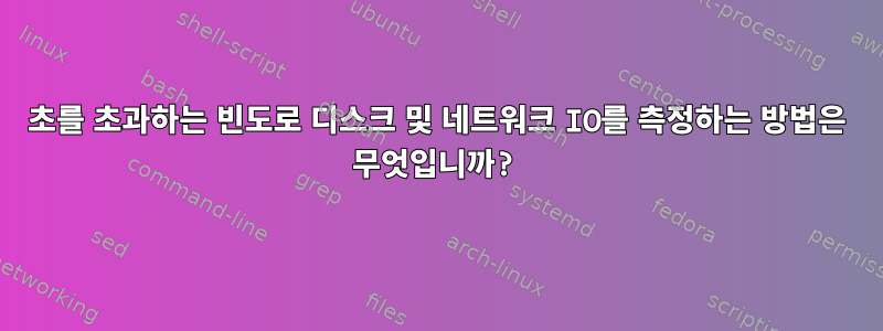 1초를 초과하는 빈도로 디스크 및 네트워크 IO를 측정하는 방법은 무엇입니까?