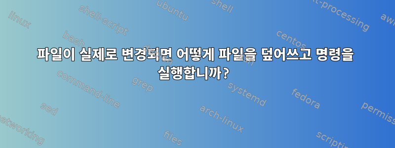 파일이 실제로 변경되면 어떻게 파일을 덮어쓰고 명령을 실행합니까?