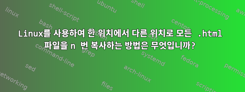 Linux를 사용하여 한 위치에서 다른 위치로 모든 .html 파일을 n 번 복사하는 방법은 무엇입니까?