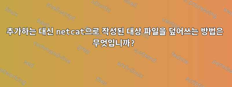 추가하는 대신 netcat으로 작성된 대상 파일을 덮어쓰는 방법은 무엇입니까?