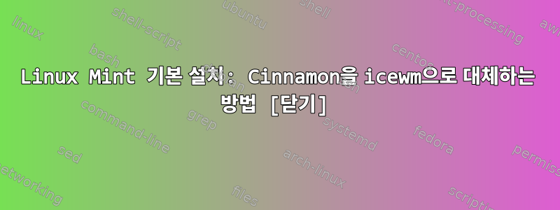 Linux Mint 기본 설치: Cinnamon을 icewm으로 대체하는 방법 [닫기]