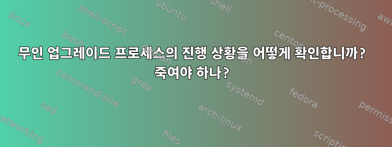 무인 업그레이드 프로세스의 진행 상황을 어떻게 확인합니까? 죽여야 하나?