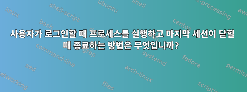 사용자가 로그인할 때 프로세스를 실행하고 마지막 세션이 닫힐 때 종료하는 방법은 무엇입니까?