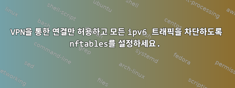 VPN을 통한 연결만 허용하고 모든 ipv6 트래픽을 차단하도록 nftables를 설정하세요.