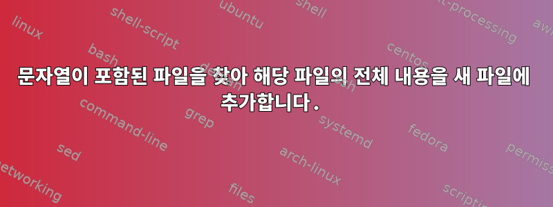 문자열이 포함된 파일을 찾아 해당 파일의 전체 내용을 새 파일에 추가합니다.