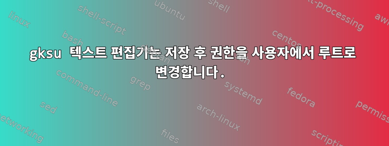 gksu 텍스트 편집기는 저장 후 권한을 사용자에서 루트로 변경합니다.