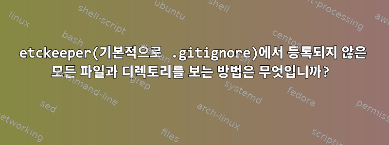 etckeeper(기본적으로 .gitignore)에서 등록되지 않은 모든 파일과 디렉토리를 보는 방법은 무엇입니까?