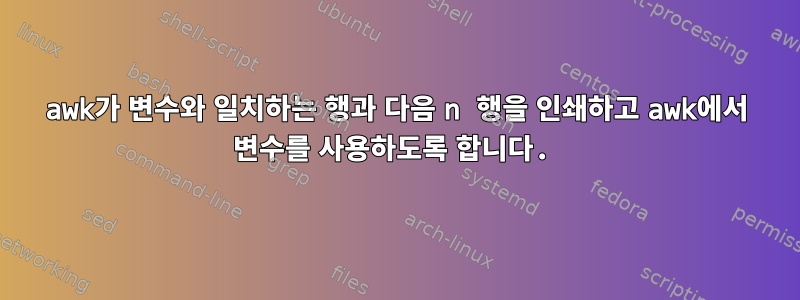 awk가 변수와 일치하는 행과 다음 n 행을 인쇄하고 awk에서 변수를 사용하도록 합니다.