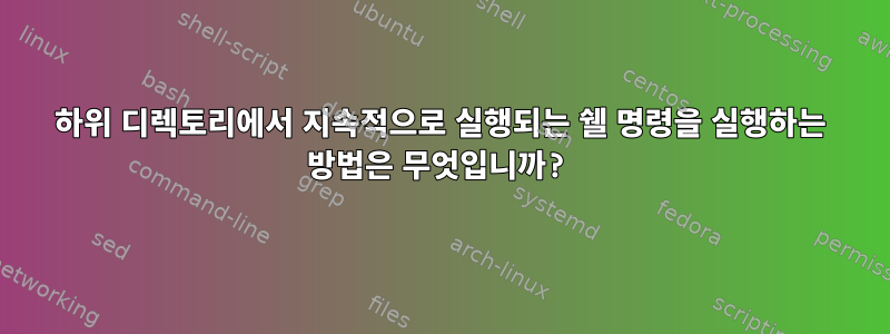 하위 디렉토리에서 지속적으로 실행되는 쉘 명령을 실행하는 방법은 무엇입니까?