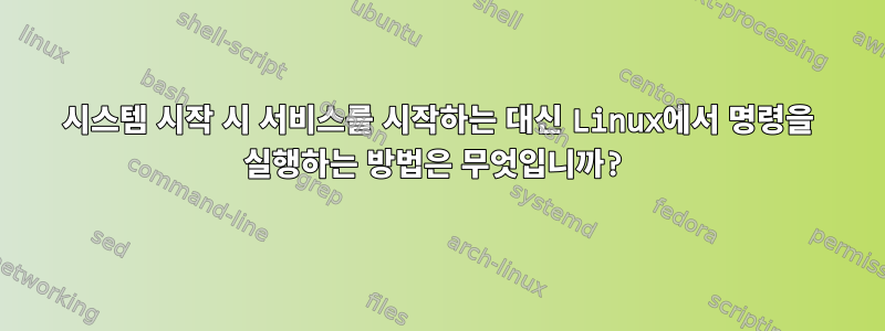 시스템 시작 시 서비스를 시작하는 대신 Linux에서 명령을 실행하는 방법은 무엇입니까?