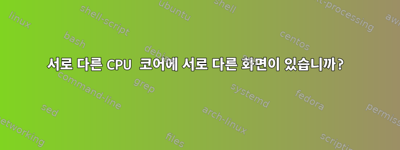 서로 다른 CPU 코어에 서로 다른 화면이 있습니까?