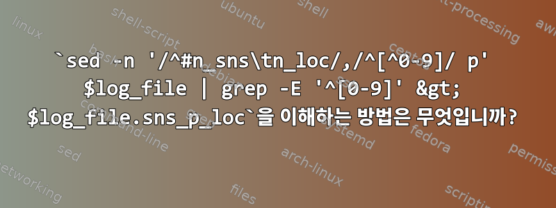 `sed -n '/^#n_sns\tn_loc/,/^[^0-9]/ p' $log_file | grep -E '^[0-9]' &gt; $log_file.sns_p_loc`을 이해하는 방법은 무엇입니까?