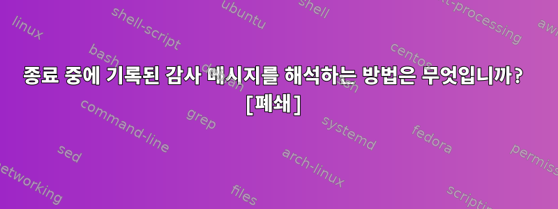 종료 중에 기록된 감사 메시지를 해석하는 방법은 무엇입니까? [폐쇄]