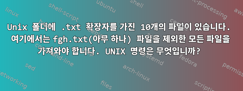 Unix 폴더에 .txt 확장자를 가진 10개의 파일이 있습니다. 여기에서는 fgh.txt(아무 하나) 파일을 제외한 모든 파일을 가져와야 합니다. UNIX 명령은 무엇입니까?