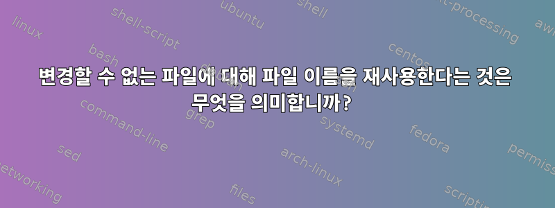 변경할 수 없는 파일에 대해 파일 이름을 재사용한다는 것은 무엇을 의미합니까?