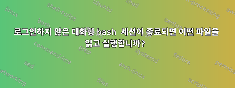 로그인하지 않은 대화형 bash 세션이 종료되면 어떤 파일을 읽고 실행합니까?