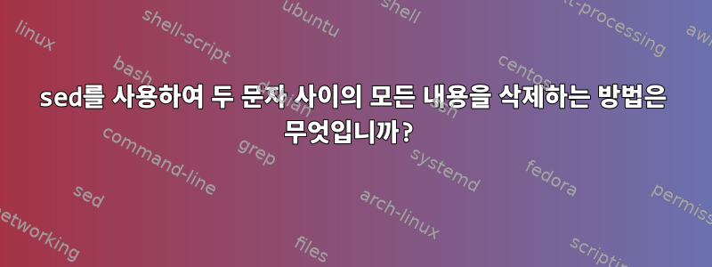 sed를 사용하여 두 문자 사이의 모든 내용을 삭제하는 방법은 무엇입니까?