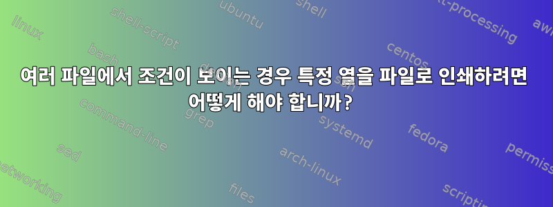 여러 파일에서 조건이 보이는 경우 특정 열을 파일로 인쇄하려면 어떻게 해야 합니까?