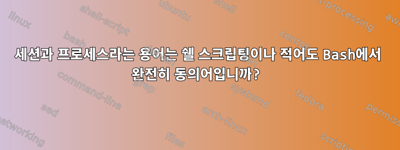 세션과 프로세스라는 용어는 쉘 스크립팅이나 적어도 Bash에서 완전히 동의어입니까?