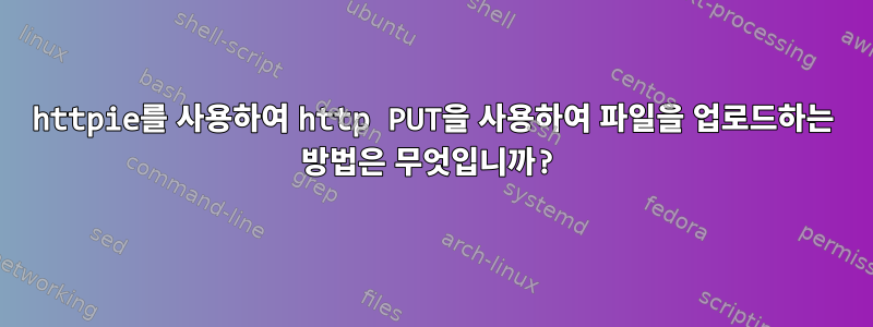 httpie를 사용하여 http PUT을 사용하여 파일을 업로드하는 방법은 무엇입니까?