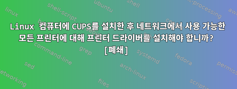 Linux 컴퓨터에 CUPS를 설치한 후 네트워크에서 사용 가능한 모든 프린터에 대해 프린터 드라이버를 설치해야 합니까? [폐쇄]