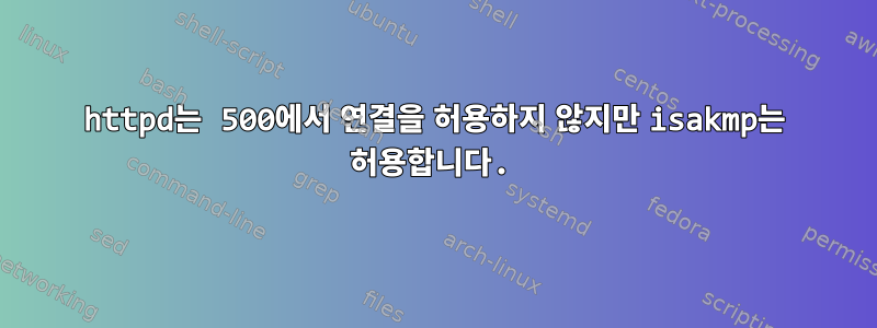 httpd는 500에서 연결을 허용하지 않지만 isakmp는 허용합니다.