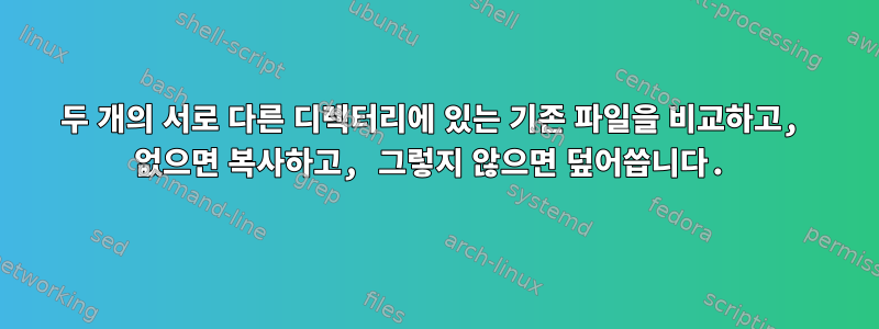 두 개의 서로 다른 디렉터리에 있는 기존 파일을 비교하고, 없으면 복사하고, 그렇지 않으면 덮어씁니다.