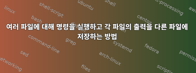 여러 파일에 대해 명령을 실행하고 각 파일의 출력을 다른 파일에 저장하는 방법