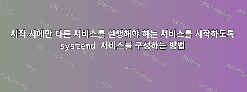 시작 시에만 다른 서비스를 실행해야 하는 서비스를 시작하도록 systemd 서비스를 구성하는 방법