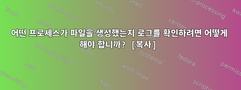 어떤 프로세스가 파일을 생성했는지 로그를 확인하려면 어떻게 해야 합니까? [복사]