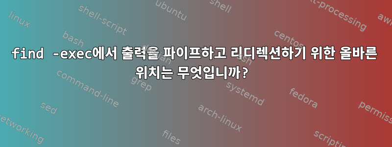 find -exec에서 출력을 파이프하고 리디렉션하기 위한 올바른 위치는 무엇입니까?