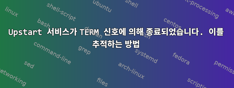 Upstart 서비스가 TERM 신호에 의해 종료되었습니다. 이를 추적하는 방법