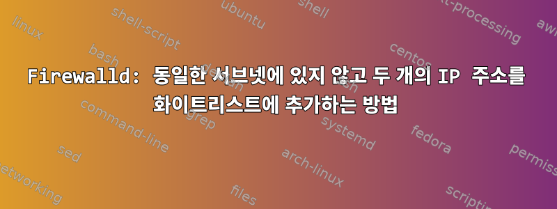 Firewalld: 동일한 서브넷에 있지 않고 두 개의 IP 주소를 화이트리스트에 추가하는 방법