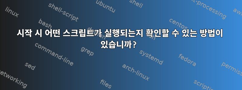 시작 시 어떤 스크립트가 실행되는지 확인할 수 있는 방법이 있습니까?