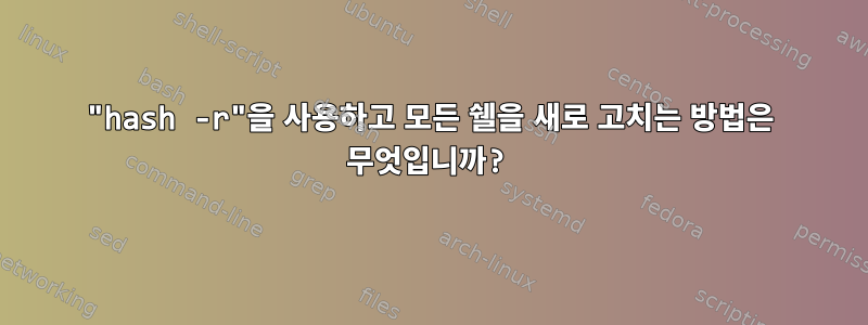 "hash -r"을 사용하고 모든 쉘을 새로 고치는 방법은 무엇입니까?