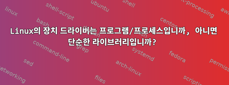 Linux의 장치 드라이버는 프로그램/프로세스입니까, 아니면 단순한 라이브러리입니까?