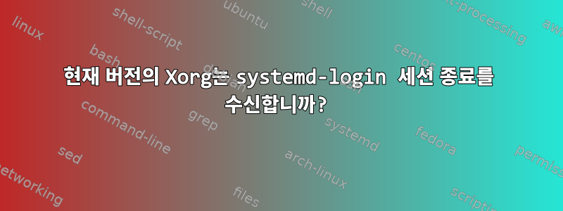 현재 버전의 Xorg는 systemd-login 세션 종료를 수신합니까?