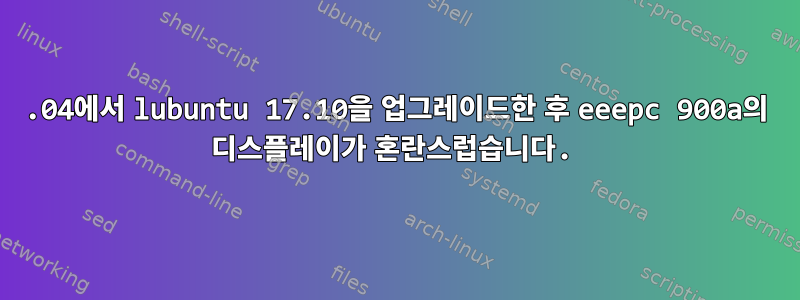 17.04에서 lubuntu 17.10을 업그레이드한 후 eeepc 900a의 디스플레이가 혼란스럽습니다.