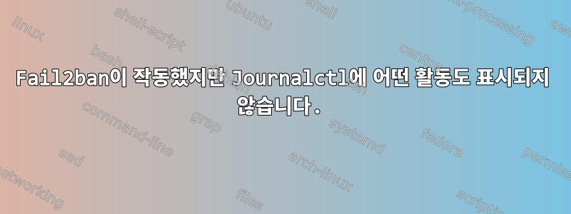 Fail2ban이 작동했지만 Journalctl에 어떤 활동도 표시되지 않습니다.