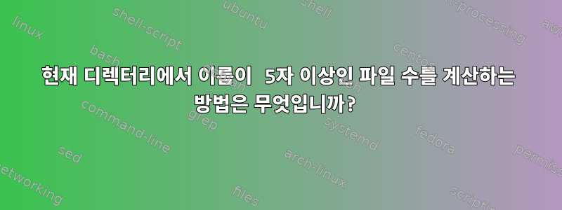 현재 디렉터리에서 이름이 5자 이상인 파일 수를 계산하는 방법은 무엇입니까?