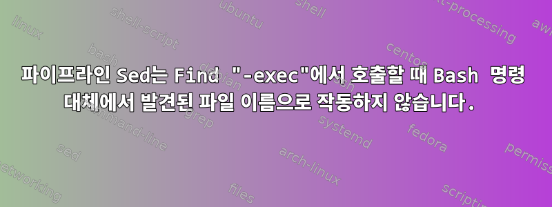 파이프라인 Sed는 Find "-exec"에서 호출할 때 Bash 명령 대체에서 발견된 파일 이름으로 작동하지 않습니다.