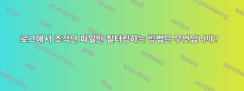 로그에서 조각난 파일만 필터링하는 방법은 무엇입니까?