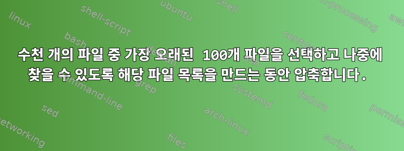 수천 개의 파일 중 가장 오래된 100개 파일을 선택하고 나중에 찾을 수 있도록 해당 파일 목록을 만드는 동안 압축합니다.