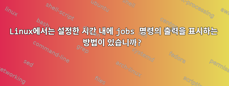 Linux에서는 설정한 시간 내에 jobs 명령의 출력을 표시하는 방법이 있습니까?