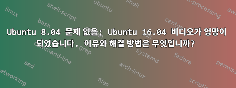 Ubuntu 8.04 문제 없음; Ubuntu 16.04 비디오가 엉망이 되었습니다. 이유와 해결 방법은 무엇입니까?