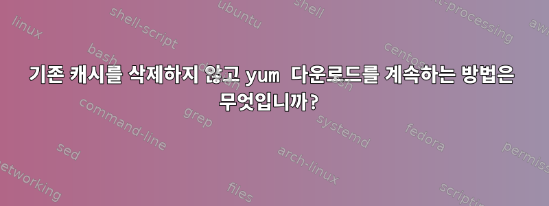 기존 캐시를 삭제하지 않고 yum 다운로드를 계속하는 방법은 무엇입니까?