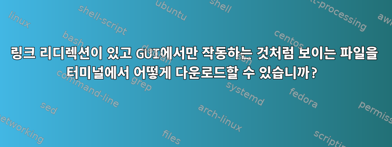 링크 리디렉션이 있고 GUI에서만 작동하는 것처럼 보이는 파일을 터미널에서 어떻게 다운로드할 수 있습니까?