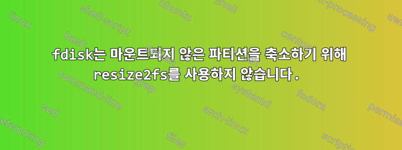 fdisk는 마운트되지 않은 파티션을 축소하기 위해 resize2fs를 사용하지 않습니다.