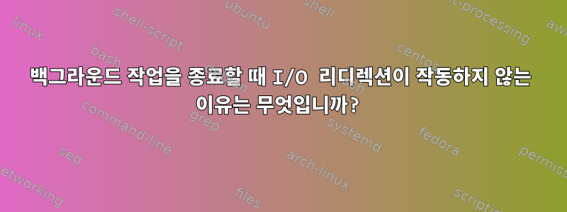 백그라운드 작업을 종료할 때 I/O 리디렉션이 작동하지 않는 이유는 무엇입니까?